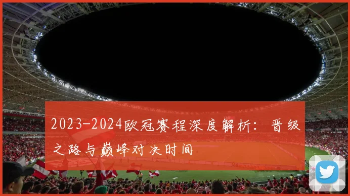2023-2024欧冠赛程深度解析:晋级之路与巅峰对决时间