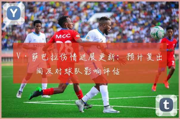 V·萨巴拉伤情进展更新：预计复出时间及对球队影响评估
