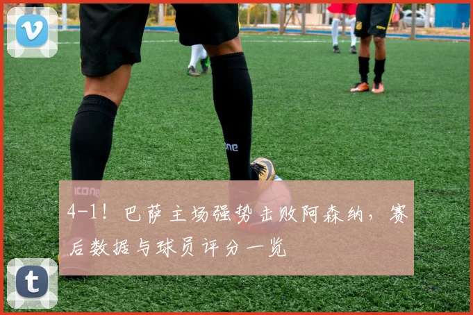 4-1！巴萨主场强势击败阿森纳，赛后数据与球员评分一览