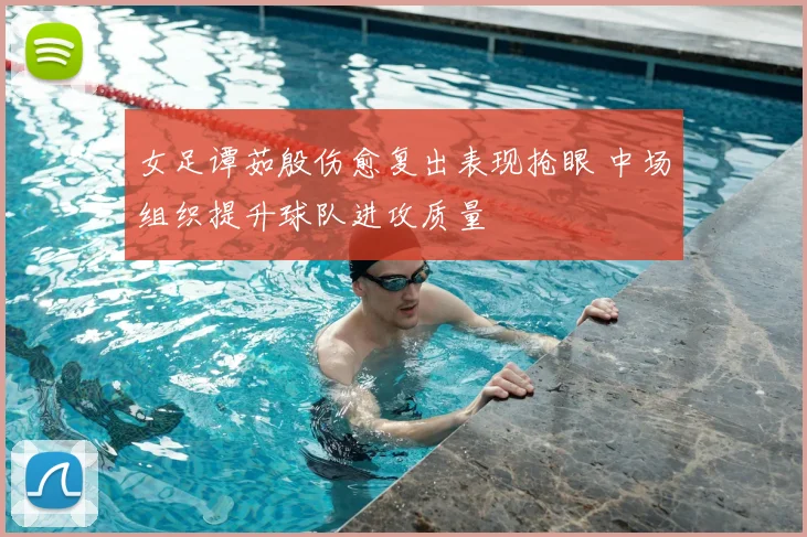 女足谭茹殷伤愈复出表现抢眼 中场组织提升球队进攻质量